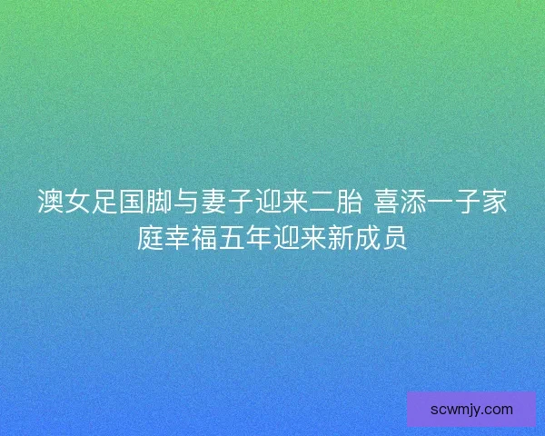 澳女足国脚与妻子迎来二胎 喜添一子家庭幸福五年迎来新成员