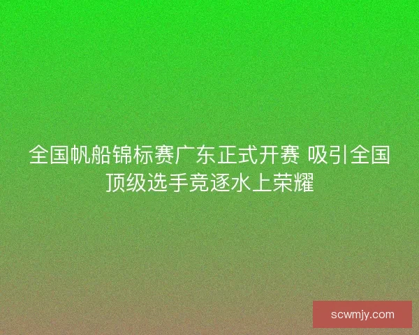 全国帆船锦标赛广东正式开赛 吸引全国顶级选手竞逐水上荣耀