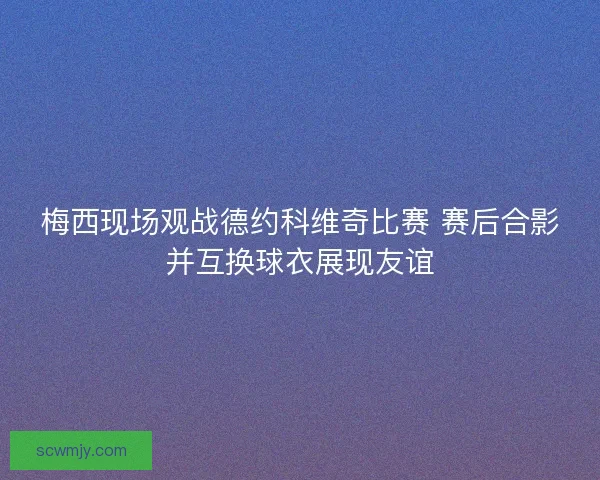 梅西现场观战德约科维奇比赛 赛后合影并互换球衣展现友谊