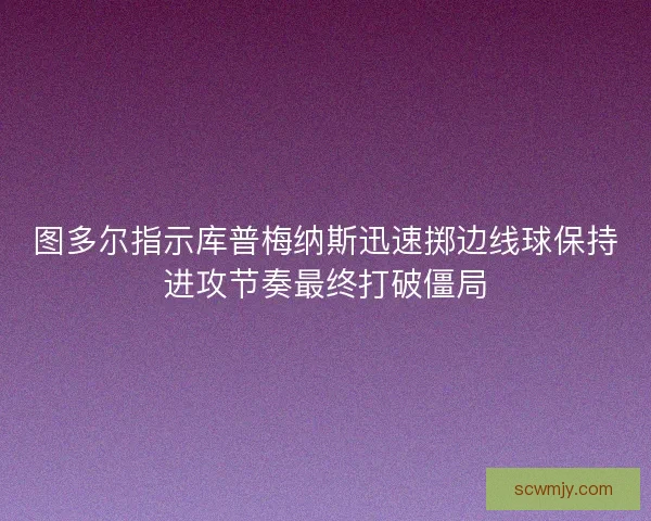 图多尔指示库普梅纳斯迅速掷边线球保持进攻节奏最终打破僵局 图多尔指示库普梅纳斯迅速掷边线球保持进攻节奏最终打破僵局
