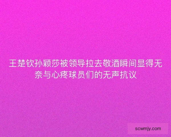 王楚钦孙颖莎被领导拉去敬酒瞬间显得无奈与心疼球员们的无声抗议 王楚钦孙颖莎被领导拉去敬酒瞬间显得无奈与心疼球员们的无声抗议