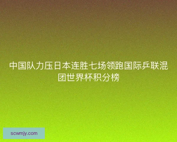 中国队力压日本连胜七场领跑国际乒联混团世界杯积分榜