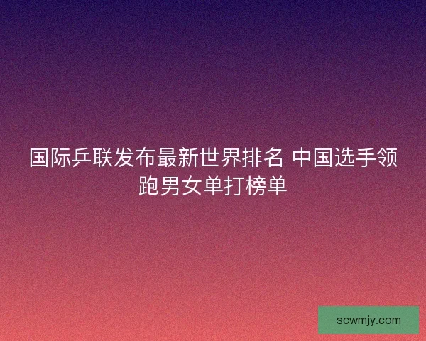 国际乒联发布最新世界排名 中国选手领跑男女单打榜单