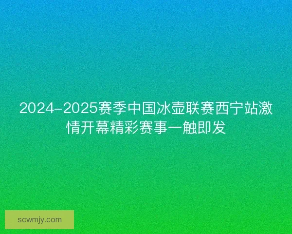 2024-2025赛季中国冰壶联赛西宁站激情开幕精彩赛事一触即发
