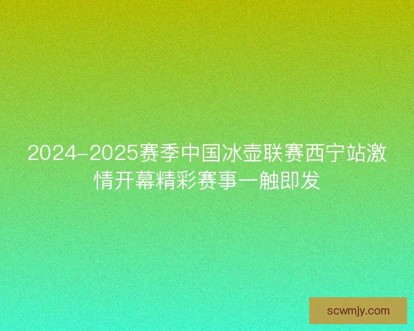 2024-2025赛季中国冰壶联赛西宁站激情开幕精彩赛事一触即发